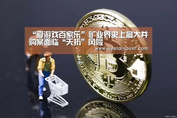 “爱游戏百家乐”矿业界史上最大并购案面临“夭折”风险(图1) 爱游戏娱乐